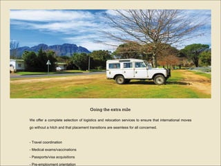 We offer a complete selection of logistics and relocation services to ensure that international moves go without a hitch and that placement transitions are seamless for all concerned.  -  Travel coordination  -  Medical exams/vaccinations  -  Passports/visa acquisitions  -  Pre-employment orientation  -  Relocation   Going the extra mile 