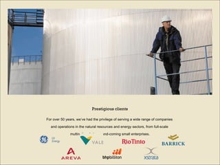 For over 50 years, we’ve had the privilege of serving a wide range of companies  and operations in the natural resources and energy sectors, from full-scale  multinationals to up-and-coming small enterprises. Prestigious clients 