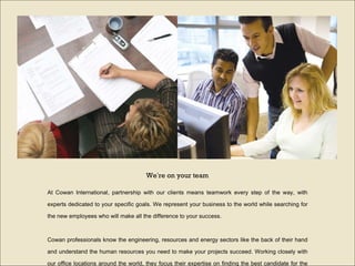 At Cowan International, partnership with our clients means teamwork every step of the way, with experts dedicated to your specific goals. We represent your business to the world while searching for the new employees who will make all the difference to your success. Cowan professionals know the engineering, resources and energy sectors like the back of their hand and understand the human resources you need to make your projects succeed. Working closely with our office locations around the world, they focus their expertise on finding the best candidate for the job.  We ’ re on your team 