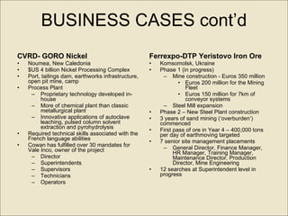 BUSINESS CASES cont’d CVRD- GORO Nickel Noumea, New Caledonia $US 4 billion  Nickel Processing Complex  Port, tailings dam, earthworks infrastructure, open pit mine, camp   Process Plant Proprietary technology developed in-house More of chemical plant than classic metallurgical plant Innovative applications of autoclave leaching, pulsed column solvent extraction and pyrohydrolysis Required technical skills associated with the French language abilities  Cowan has fulfilled over 30 mandates for Vale Inco, owner of the project  Director Superintendents Supervisors Technicians  Operators Ferrexpo-DTP Yeristovo Iron Ore  Komsomolsk, Ukraine Phase 1 (in progress) Mine construction - Euros 350 million Euros 200 million for the Mining Fleet  Euros 150 million for 7km of conveyor systems Steel Mill expansion Phase 2 – New Steel Plant construction 3 years of sand mining (‘overburden’) commenced First pass of ore in Year 4 – 400,000 tons per day of earthmoving targeted 7 senior site management placements General Director, Finance Manager, HR Manager, Training Manager, Maintenance Director, Production Director, Mine Engineering 12 searches at Superintendent level in progress 