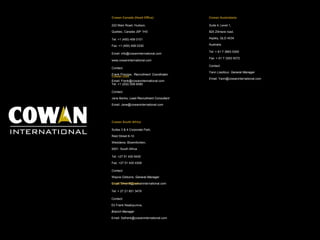 Cowan Canada (Head Office) 222 Main Road, Hudson,  Quebec, Canada J0P 1H0 Tel: +1 (450) 458 0101 Fax: +1 (450) 458 0330 Email: info@cowaninternational.com www.cowaninternational.com  Contact:  Frank Principe,   Recruitment   Coordinator   Email: Frank@cowaninternational.com Cowan USA Tel: +1 (202) 558 6080 Contact:  Jane Banks,  Lead Recruitment Consultant Email: Jane@cowaninternational.com Cowan South Africa Suites 3 & 4 Corporate Park,  Reid Street 8-10 Westdene, Bloemfontein,  9301  South Africa Tel: +27 51 430 9430 Fax: +27 51 430 4309 Contact:  Wayne Gibbons,  General Manager Email: Wayne@cowaninternational.com Cape Town Branch Tel: + 27 21 851 3479 Contact:  Eli Frank Nsabiyumva,  Branch Manager Email: Safrank@cowaninternational.com Cowan Australasia Suite 4, Level 1,  825 Zillmere road,  Aspley, QLD 4034 Australia Tel: + 61 7 3863 5300 Fax: + 61 7 3263 9372 Contact:  Yann Lissillour,  General Manager Email: Yann@cowaninternational.com 