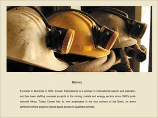 Founded in Montreal in 1954, Cowan International is a pioneer in international search and selection, and has been staffing overseas projects in the mining, metals and energy sectors since 1960’s post-colonial Africa. Today Cowan has its own employees in the four corners of the Earth, on every continent where projects require rapid access to qualified workers. History 