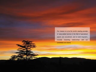 Our mission is to be the world’s leading provider of value-added service in the field of specialized search and recruitment, and to build long-term, mutually rewarding relationships with our candidates and clients. 