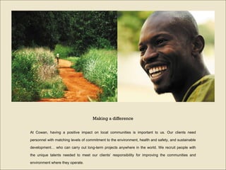 At Cowan, having a positive impact on local communities is important to us. Our clients need personnel with matching levels of commitment to the environment, health and safety, and sustainable development… who can carry out long-term projects anywhere in the world. We recruit people with the unique talents needed to meet our clients’ responsibility for improving the communities and environment where they operate. Making a difference 