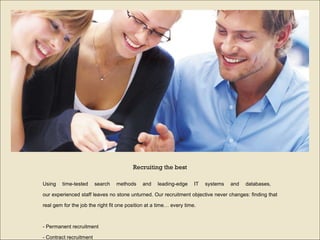 Using time-tested search methods and leading-edge IT systems and databases,  our experienced staff leaves no stone unturned. Our recruitment objective never changes: finding that real gem for the job the right fit one position at a time… every time. -  Permanent recruitment  -  Contract recruitment  -  Specialized search Recruiting the best 