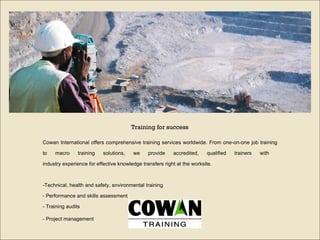 Cowan International offers comprehensive training services worldwide. From one-on-one job training to macro training solutions, we provide accredited, qualified trainers with  industry experience for effective knowledge transfers right at the worksite.  - Technical, health and safety, environmental training  -  Performance and skills assessment  -  Training audits  -  Project management   Training for success 
