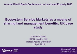Annual World Bank Conference on Land and Poverty 2013




 Ecosystem Service Markets as a means of
sharing land management benefits: UK case
                  study

                     Charles Cowap
                   RICS, London, UK
                 Harper Adams University
                      11 April 2013

                                            Charles Cowap
                                            MBA MRICS FAAV
 