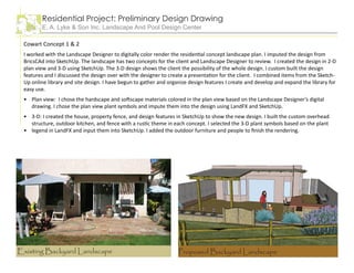 Residential Project: Preliminary Design Drawing
E. A. Lyke & Son Inc. Landscape And Pool Design Center
Cowart Concept 1 & 2
I worked with the Landscape Designer to digitally color render the residential concept landscape plan. I imputed the design from
BricsCAd into SketchUp. The landscape has two concepts for the client and Landscape Designer to review. I created the design in 2-D
plan view and 3-D using SketchUp. The 3-D design shows the client the possibility of the whole design. I custom built the design
features and I discussed the design over with the designer to create a presentation for the client. I combined items from the Sketch-
Up online library and site design. I have begun to gather and organize design features I create and develop and expand the library for
easy use.
Plan view: I chose the hardscape and softscape materials colored in the plan view based on the Landscape Designer’s digital
drawing. I chose the plan view plant symbols and impute them into the design using LandFX and SketchUp.
3-D: I created the house, property fence, and design features in SketchUp to show the new design. I built the custom overhead
structure, outdoor kitchen, and fence with a rustic theme in each concept. I selected the 3-D plant symbols based on the plant
legend in LandFX and input them into SketchUp. I added the outdoor furniture and people to finish the rendering.
•
•
•
Proposed Backyard LandscapeExisting Backyard Landscape
 