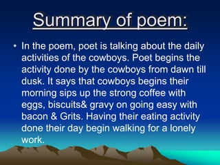 Summary of poem:
• In the poem, poet is talking about the daily
activities of the cowboys. Poet begins the
activity done by the cowboys from dawn till
dusk. It says that cowboys begins their
morning sips up the strong coffee with
eggs, biscuits& gravy on going easy with
bacon & Grits. Having their eating activity
done their day begin walking for a lonely
work.
 