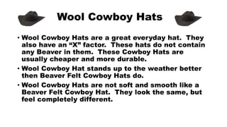 Wool Cowboy Hats
• Wool Cowboy Hats are a great everyday hat. They
also have an “X” factor. These hats do not contain
any Beaver in them. These Cowboy Hats are
usually cheaper and more durable.
• Wool Cowboy Hat stands up to the weather better
then Beaver Felt Cowboy Hats do.
• Wool Cowboy Hats are not soft and smooth like a
Beaver Felt Cowboy Hat. They look the same, but
feel completely different.
 