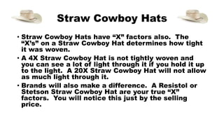 Straw Cowboy Hats
• Straw Cowboy Hats have “X” factors also. The
“X’s” on a Straw Cowboy Hat determines how tight
it was woven.
• A 4X Straw Cowboy Hat is not tightly woven and
you can see a lot of light through it if you hold it up
to the light. A 20X Straw Cowboy Hat will not allow
as much light through it.
• Brands will also make a difference. A Resistol or
Stetson Straw Cowboy Hat are your true “X”
factors. You will notice this just by the selling
price.
 