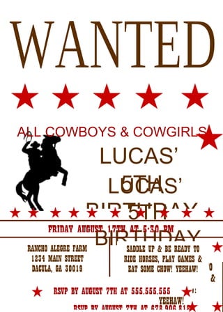 ALL COWBOYS & COWGIRLS
                   LUCAS’
         TO CELEBRATE

                     5TH
                    LUCAS’
                  BIRTHDAY
                      5TH
                      BIRTHDAY
       FRIDAY AUGUST 17TH AT 5:30 PM
 RANCHO ALEGRE FARM      SADDLE UP & BE READY TO
  1234 MAIN STREET           RIDE HORSES, PLAY GAMES &
  DACULA, GA 30019            EAT SOME UP & BE READY TO
                               SADDLE CHOW! YEEHAW!
                             RIDE HORSES, PLAY GAMES &
        RSVP BY AUGUST 7TH AT 555.555.555 CHOW!
                                   EAT SOME
                                       YEEHAW!
 