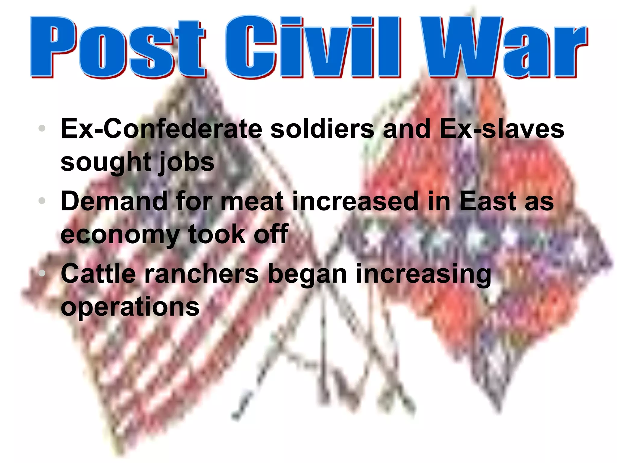 Ex-Confederate soldiers and Ex-slaves sought jobsDemand for meat increased in East as economy took offCattle ranchers began increasing operationsPost Civil War