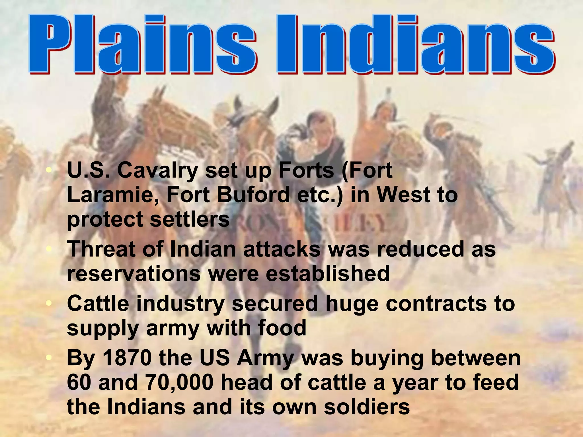 Plains IndiansU.S. Cavalry set up Forts (Fort Laramie, Fort Buford etc.) in West to protect settlersThreat of Indian attacks was reduced as reservations were established Cattle industry secured huge contracts to supply army with foodBy 1870 the US Army was buying between 60 and 70,000 head of cattle a year to feed the Indians and its own soldiers