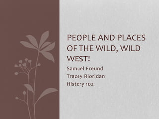 Samuel Freund
Tracey Rioridan
History 102
PEOPLE AND PLACES
OF THE WILD, WILD
WEST!
 