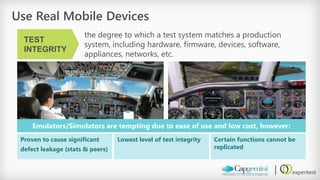 Use Real Mobile Devices 
the degree to which a test system matches a production system, including hardware, firmware, devices, software, appliances, networks, etc. 
TEST INTEGRITY 
Emulators/Simulators are tempting due to ease of use and low cost, however: 
Proven to cause significant 
defect leakage (stats & peers) 
Lowest level of test integrity 
Certain functions cannot be replicated  