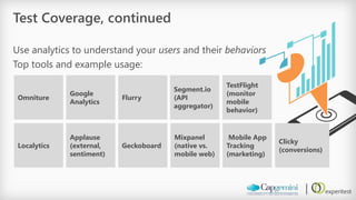 Test Coverage, continued 
Use analytics to understand your usersand their behaviors 
Top tools and example usage: 
Omniture 
Google Analytics 
Flurry 
Segment.io (API aggregator) 
TestFlight(monitor mobile behavior) 
Mixpanel(native vs. mobile web) 
Localytics 
Applause (external, sentiment) 
Geckoboard 
Clicky(conversions) 
Mobile App Tracking (marketing)  