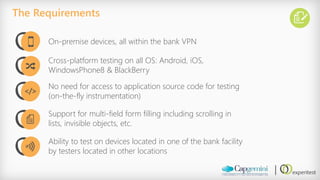 The Requirements 
On-premise devices, all within the bank VPN 
Cross-platform testing on all OS: Android, iOS, WindowsPhone8 & BlackBerry 
No need for access to application source code for testing (on-the-fly instrumentation) 
Support for multi-field form filling including scrolling in lists, invisible objects, etc. 
Ability to test on devices located in one of the bank facility by testers located in other locations 
</>  