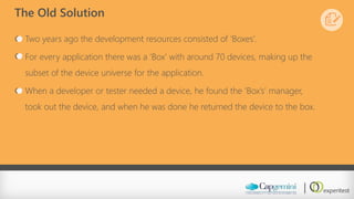 The Old Solution 
Two years ago the development resources consisted of ‘Boxes’. 
For every application there was a ‘Box’ with around 70 devices, making up the subset of the device universe for the application. 
When a developer or tester needed a device, he found the ‘Box’s’ manager, took out the device, and when he was done he returned the device to the box.  