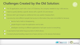 Challenges Created by the Old Solution: 
For 20 applications, each with a ‘box’ of 70 devices, the company needed to buy 1,400 devices. 
Hard to quickly identify a specific device with a specific OS and Version. 
Devices didn’t get charged so additional time was wasted charging them. 
Low security since different people had access to information they were not entitled to because: 
devices had a habit of disappearing. 
people forgot to wipe the application and its data. 
developers working on different applications had open access to everything. 
It was hard to track which bug occurred on which device. 
Constant physical handling meant lots of wear and tear on the devices themselves.  