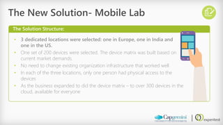 •3 dedicated locations were selected: one in Europe, one in India and one in the US. 
•One set of 200 devices were selected. The device matrix was built based on current market demands. 
•No need to change existing organization infrastructure that worked well 
•In each of the three locations, only one person had physical access to the devices 
•As the business expanded to did the device matrix –to over 300 devices in the cloud, available for everyone 
The New Solution-Mobile Lab 
The Solution Structure:  