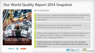 Our World Quality Report 2014 Snapshot 
KEY FINDINGS: 
The QA function is adapting to business demands by streamlining and centralizing its structure, to achieve efficiency and cost optimization 
Significant investment in Test Environments may also be undermined by a lack of specialist expertise 
Testing’s late engagement in the application delivery lifecycle and its reliance on basic IT metrics is possibly applying a negative brake on this increasing maturity 
Mobile testing has increased in importance as a key discipline within the function, but lacks specialized methods, expertise and environment  