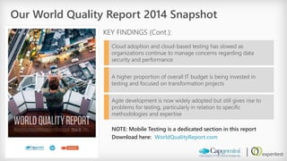 Our World Quality Report 2014 Snapshot 
KEY FINDINGS (Cont.): 
Cloud adoption and cloud-based testing has slowed as organizations continue to manage concerns regarding data security and performance 
A higher proportion of overall IT budget is being invested in testing and focused on transformation projects 
Agile development is now widely adopted but still gives rise to problems for testing, particularly in relation to specific methodologies and expertise 
NOTE: Mobile Testing is a dedicated section in this report 
Download here: WorldQualityReport.com  