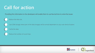 Call for action
Providing this information to the developers will enable them to use few technics to solve the issues:
Reduce the data size
Use CDM storage where part of the data (images) will be served dependent on your user device location.
Cache the data
Reduce the number of round-trips
 