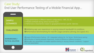 Case Study:
End User Performance Testing of a Mobile Financial App…
SAMPLE
SCENARIOS
 App performance in different network configurations – WiFi, 3G, 4G
 Mobile workloads during various business hours
 Performance characteristics based on geographical domain specific latencies
CHALLENGES Validating app user experience in varying network bandwidth & conditions
Performance benchmarking for real life usage scenarios (driving, low signal, etc.)
WORKAROUNDS /
TACTICAL SOLUTION
Usage of Performance Testing – NV integrated solution for for Server Performance testing
Distribution of testing between Nearshore, Onsite & Offshore at different locations
Manually vary parameters to enable repetitive testing in varying network conditions – support
from test automation
 