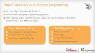 Object Repository vs. Descriptive programming
UFT uses Object Repository (by default). ***
Selenium uses 'descriptive programming' (by default).
With Experitest Mobile plugin for Selenium you can use object repository or descriptive
programming in your WebDriver project.
Object Repository- cons
Hard to source control.
Hard to merge.
Can reduce the test visibility.
Can cause inconsistency in behavior.
Object Repository- Pros
When identification of an object changed,
the update is done in a single place.
Support internal tools like 'Object Spy'.
 