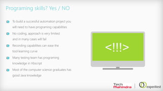 Programing skills? Yes / NO
To build a successful automation project you
will need to have programing capabilities
No coding, approach is very limited
and in many cases will fail
Recording capabilities can ease the
tool learning curve
Many testing team has programing
knowledge in Vbscript
Most of the computer science graduates has
good Java knowledge
<!!!>
 
