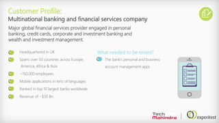 Headquartered in UK
Spans over 50 countries across Europe,
America, Africa & Asia
~150,000 employees
Mobile applications in tens of languages
Ranked in top 10 largest banks worldwide
Revenue of ~$30 Bn.
Customer Profile:
Multinational banking and financial services company
Major global financial services provider engaged in personal
banking, credit cards, corporate and investment banking and
wealth and investment management.
The bank’s personal and business
account management apps
What needed to be tested?
 