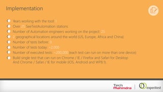 Implementation
Years working with the tool: 1
Over 25 SeeTestAutomation stations
Number of Automation engineers working on the project: 25
2 geographical locations around the world (US, Europe, Africa and China)
Number of tests before: 0
Number of tests today: ~2,000
Number of executed tests: ~200,000 (each test can run on more than one device)
Build single test that can run on Chrome / IE / Firefox and Safari for Desktop
And Chrome / Safari / IE for mobile (iOS, Android and WP8.1).
 