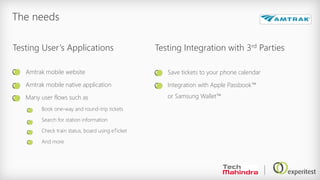 The needs
Amtrak mobile website
Amtrak mobile native application
Many user flows such as
Book one-way and round-trip tickets
Search for station information
Check train status, board using eTicket
And more
Save tickets to your phone calendar
Integration with Apple Passbook™
or Samsung Wallet™
Testing User’s Applications Testing Integration with 3rd Parties
 