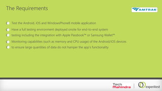 The Requirements
Test the Android, iOS and WindowsPhone8 mobile application
Have a full testing environment deployed onsite for end-to-end system
testing including the integration with Apple Passbook™ or Samsung Wallet™
Monitoring capabilities (such as memory and CPU usage) of the Android/iOS devices
to ensure large quantities of data do not hamper the app’s functionality
 