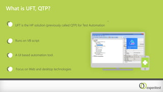 What is UFT, QTP?
Runs on VB script
A UI based automation tool.
Focus on Web and desktop technologies
UFT is the HP solution (previously called QTP) for Test Automation
..
 