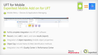 UFT for Mobile
Experitest Mobile Add on for UFT
Mobile Menu – Devices & Applications Managing
Full & complete integration into HP UFT software
Record a test, edit it, run it, and view results (report)
Integration of object repository (mobile object properties)
Object Spy include Native & Web identification methods
Integration into HP’s Quality Center & Performance Center
 