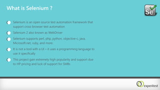 What is Selenium ?
Selenium is an open source test automation framework that
support cross browser test automation
Selenium 2 also known as WebDriver
Selenium supports perl, php, python, objective-c, java,
Microsoft.net, ruby, and more.
It is not a tool with a UI – it uses a programming language to
use it specifically
This project gain extremely high popularity and support due
to HP pricing and luck of support for SMBs
 