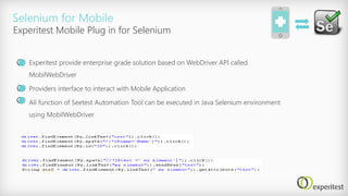 Selenium for Mobile
Experitest provide enterprise grade solution based on WebDriver API called
MobilWebDriver
Providers interface to interact with Mobile Application
All function of Seetest Automation Tool can be executed in Java Selenium environment
using MobilWebDriver
Experitest Mobile Plug in for Selenium
 