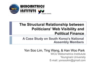 The Structural Relationship between Politicians' Web Visibility and Political Finance A Case Study onSouth Korea's National Assembly Members Yon Soo Lim,Ting Wang,&Han Woo Park  WCU WebometricsInstitutute Yeungnam University E-mail: yonsoolim@gmail.com 