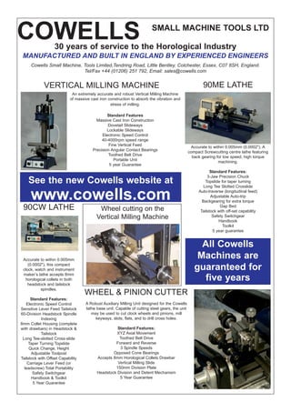 COWELLS SMALL MACHINE TOOLS LTD
An extremely accurate and robust Vertical Milling Machine
of massive cast iron construction to absorb the vibration and
stress of milling.
Standard Features
Massive Cast Iron Construction
Dovetail Slideways
Lockable Slideways
Electronic Speed Control
40-4000rpm speed range
Fine Vertical Feed
Precision Angular Contact Bearings
Toothed Belt Drive
Portable Unit
5 year Guarantee
Accurate to within 0.005mm (0.0002"). A
compact Screwcutting centre lathe featuring
back gearing for low speed, high torque
machining.
Standard Features:
3-Jaw Precision Chuck
Topslide for taper turning
Long Tee Slotted Crosslide
Auto-traverse (longitudinal feed)
Adjustable Auto-trip
Backgearing for extra torque
Gap Bed
Tailstock with off-set capability
Safety Switchgear
Handbook
Toolkit
5 year guarantee
Accurate to within 0.005mm
(0.0002"), this compact
clock, watch and instrument
maker’s lathe accepts 8mm
horological collets in both
headstock and tailstock
spindles.
Standard Features:
Electronic Speed Control
Sensitive Lever Feed Tailstock
60-Division Headstock Spindle
Indexing
8mm Collet Housing (complete
with drawbars) in Headstock &
Tailstock
Long Tee-slotted Cross-slide
Taper Turning Topslide
Quick Change, Height
Adjustable Toolpost
Tailstock with Offset Capability
Carriage Lever Feed (or
leadscrew) Total Portability
Safety Switchgear
Handbook & Toolkit
5 Year Guarantee
90CW LATHE
90ME LATHEVERTICAL MILLING MACHINE
All Cowells
Machines are
guaranteed for
five years
See the new Cowells website at
www.cowells.com
WHEEL & PINION CUTTER
A Robust Auxiliary Milling Unit designed for the Cowells
lathe base unit. Capable of cutting steel gears, the unit
may be used to cut clock wheels and pinions, mill
keyways, slots, flats, and to drill cross holes.
Standard Features:
XYZ Axial Movement
Toothed Belt Drive
Forward and Reverse
3 Spindle Speeds
Opposed Cone Bearings
Accepts 8mm Horological Collets Drawbar
Vertical Milling Slide
150mm Division Plate
Headstock Division and Detent Mechanism
5 Year Guarantee
30 years of service to the Horological Industry
MANUFACTURED AND BUILT IN ENGLAND BY EXPERIENCED ENGINEERS
Cowells Small Machine, Tools Limited,Tendring Road, Little Bentley, Colchester, Essex, C07 8SH, England.
Tel/Fax +44 (01206) 251 792, Email: sales@cowells.com
Wheel cutting on the
Vertical Milling Machine
 