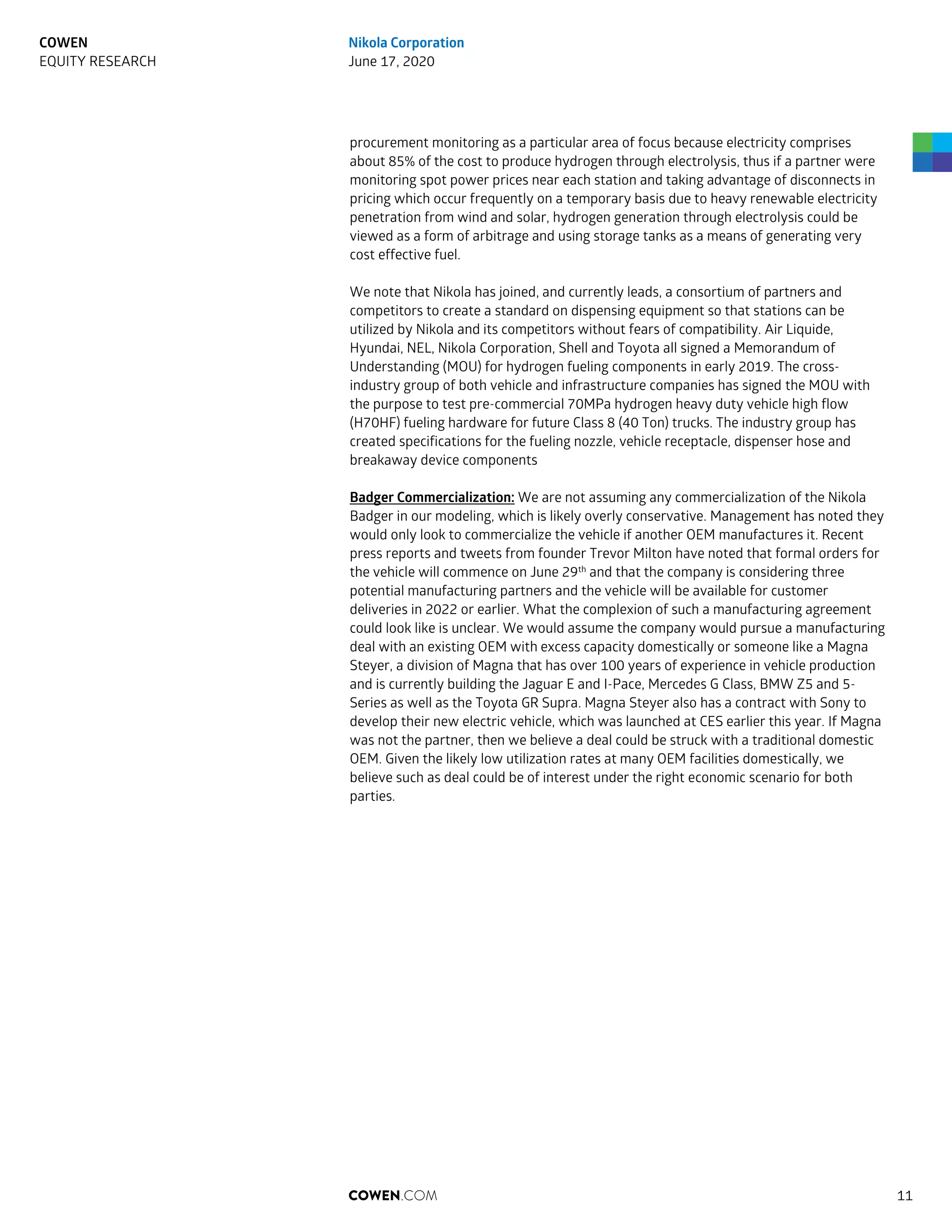 procurement monitoring as a particular area of focus because electricity comprises
about 85% of the cost to produce hydrogen through electrolysis, thus if a partner were
monitoring spot power prices near each station and taking advantage of disconnects in
pricing which occur frequently on a temporary basis due to heavy renewable electricity
penetration from wind and solar, hydrogen generation through electrolysis could be
viewed as a form of arbitrage and using storage tanks as a means of generating very
cost effective fuel.
We note that Nikola has joined, and currently leads, a consortium of partners and
competitors to create a standard on dispensing equipment so that stations can be
utilized by Nikola and its competitors without fears of compatibility. Air Liquide,
Hyundai, NEL, Nikola Corporation, Shell and Toyota all signed a Memorandum of
Understanding (MOU) for hydrogen fueling components in early 2019. The cross-
industry group of both vehicle and infrastructure companies has signed the MOU with
the purpose to test pre-commercial 70MPa hydrogen heavy duty vehicle high flow
(H70HF) fueling hardware for future Class 8 (40 Ton) trucks. The industry group has
created specifications for the fueling nozzle, vehicle receptacle, dispenser hose and
breakaway device components
Badger Commercialization: We are not assuming any commercialization of the Nikola
Badger in our modeling, which is likely overly conservative. Management has noted they
would only look to commercialize the vehicle if another OEM manufactures it. Recent
press reports and tweets from founder Trevor Milton have noted that formal orders for
the vehicle will commence on June 29th
and that the company is considering three
potential manufacturing partners and the vehicle will be available for customer
deliveries in 2022 or earlier. What the complexion of such a manufacturing agreement
could look like is unclear. We would assume the company would pursue a manufacturing
deal with an existing OEM with excess capacity domestically or someone like a Magna
Steyer, a division of Magna that has over 100 years of experience in vehicle production
and is currently building the Jaguar E and I-Pace, Mercedes G Class, BMW Z5 and 5-
Series as well as the Toyota GR Supra. Magna Steyer also has a contract with Sony to
develop their new electric vehicle, which was launched at CES earlier this year. If Magna
was not the partner, then we believe a deal could be struck with a traditional domestic
OEM. Given the likely low utilization rates at many OEM facilities domestically, we
believe such as deal could be of interest under the right economic scenario for both
parties.
COWEN.COM 11
COWEN
EQUITY RESEARCH
Nikola Corporation
June 17, 2020
 
