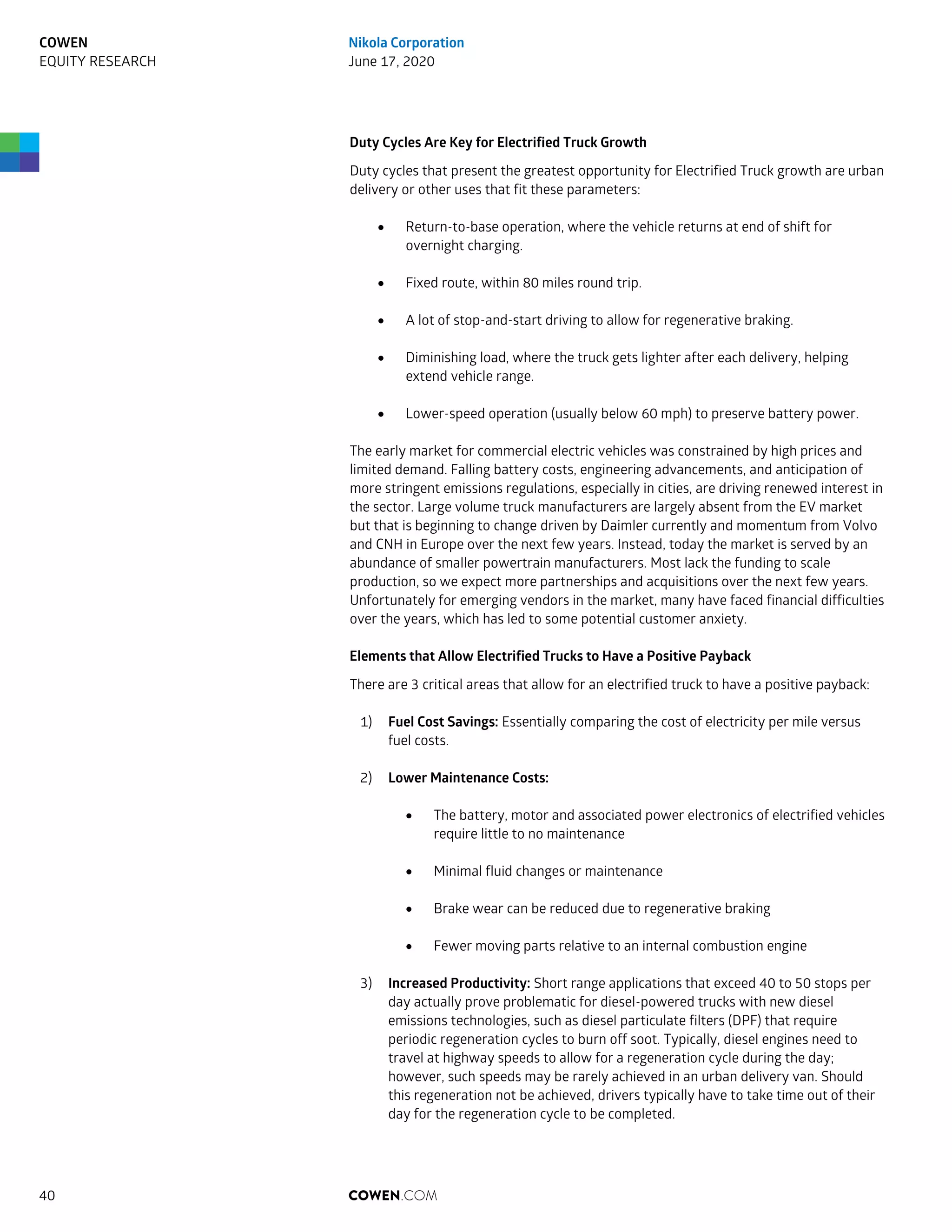 Duty Cycles Are Key for Electrified Truck Growth
Duty cycles that present the greatest opportunity for Electrified Truck growth are urban
delivery or other uses that fit these parameters:
 Return-to-base operation, where the vehicle returns at end of shift for
overnight charging.
 Fixed route, within 80 miles round trip.
 A lot of stop-and-start driving to allow for regenerative braking.
 Diminishing load, where the truck gets lighter after each delivery, helping
extend vehicle range.
 Lower-speed operation (usually below 60 mph) to preserve battery power.
The early market for commercial electric vehicles was constrained by high prices and
limited demand. Falling battery costs, engineering advancements, and anticipation of
more stringent emissions regulations, especially in cities, are driving renewed interest in
the sector. Large volume truck manufacturers are largely absent from the EV market
but that is beginning to change driven by Daimler currently and momentum from Volvo
and CNH in Europe over the next few years. Instead, today the market is served by an
abundance of smaller powertrain manufacturers. Most lack the funding to scale
production, so we expect more partnerships and acquisitions over the next few years.
Unfortunately for emerging vendors in the market, many have faced financial difficulties
over the years, which has led to some potential customer anxiety.
Elements that Allow Electrified Trucks to Have a Positive Payback
There are 3 critical areas that allow for an electrified truck to have a positive payback:
1) Fuel Cost Savings: Essentially comparing the cost of electricity per mile versus
fuel costs.
2) Lower Maintenance Costs:
 The battery, motor and associated power electronics of electrified vehicles
require little to no maintenance
 Minimal fluid changes or maintenance
 Brake wear can be reduced due to regenerative braking
 Fewer moving parts relative to an internal combustion engine
3) Increased Productivity: Short range applications that exceed 40 to 50 stops per
day actually prove problematic for diesel-powered trucks with new diesel
emissions technologies, such as diesel particulate filters (DPF) that require
periodic regeneration cycles to burn off soot. Typically, diesel engines need to
travel at highway speeds to allow for a regeneration cycle during the day;
however, such speeds may be rarely achieved in an urban delivery van. Should
this regeneration not be achieved, drivers typically have to take time out of their
day for the regeneration cycle to be completed.
COWEN.COM40
COWEN
EQUITY RESEARCH
Nikola Corporation
June 17, 2020
 