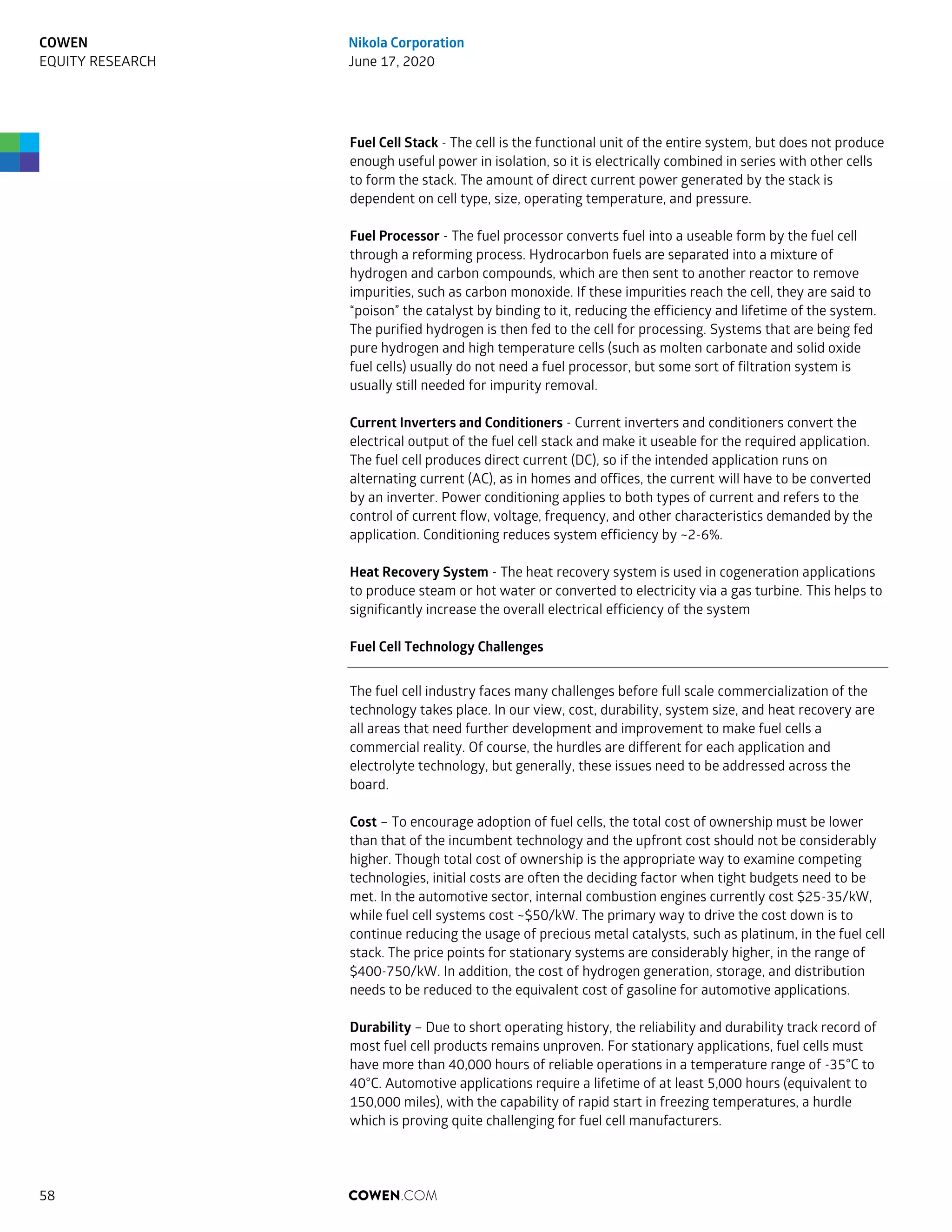 Fuel Cell Stack - The cell is the functional unit of the entire system, but does not produce
enough useful power in isolation, so it is electrically combined in series with other cells
to form the stack. The amount of direct current power generated by the stack is
dependent on cell type, size, operating temperature, and pressure.
Fuel Processor - The fuel processor converts fuel into a useable form by the fuel cell
through a reforming process. Hydrocarbon fuels are separated into a mixture of
hydrogen and carbon compounds, which are then sent to another reactor to remove
impurities, such as carbon monoxide. If these impurities reach the cell, they are said to
“poison” the catalyst by binding to it, reducing the efficiency and lifetime of the system.
The purified hydrogen is then fed to the cell for processing. Systems that are being fed
pure hydrogen and high temperature cells (such as molten carbonate and solid oxide
fuel cells) usually do not need a fuel processor, but some sort of filtration system is
usually still needed for impurity removal.
Current Inverters and Conditioners - Current inverters and conditioners convert the
electrical output of the fuel cell stack and make it useable for the required application.
The fuel cell produces direct current (DC), so if the intended application runs on
alternating current (AC), as in homes and offices, the current will have to be converted
by an inverter. Power conditioning applies to both types of current and refers to the
control of current flow, voltage, frequency, and other characteristics demanded by the
application. Conditioning reduces system efficiency by ~2-6%.
Heat Recovery System - The heat recovery system is used in cogeneration applications
to produce steam or hot water or converted to electricity via a gas turbine. This helps to
significantly increase the overall electrical efficiency of the system
Fuel Cell Technology Challenges
The fuel cell industry faces many challenges before full scale commercialization of the
technology takes place. In our view, cost, durability, system size, and heat recovery are
all areas that need further development and improvement to make fuel cells a
commercial reality. Of course, the hurdles are different for each application and
electrolyte technology, but generally, these issues need to be addressed across the
board.
Cost – To encourage adoption of fuel cells, the total cost of ownership must be lower
than that of the incumbent technology and the upfront cost should not be considerably
higher. Though total cost of ownership is the appropriate way to examine competing
technologies, initial costs are often the deciding factor when tight budgets need to be
met. In the automotive sector, internal combustion engines currently cost $25-35/kW,
while fuel cell systems cost ~$50/kW. The primary way to drive the cost down is to
continue reducing the usage of precious metal catalysts, such as platinum, in the fuel cell
stack. The price points for stationary systems are considerably higher, in the range of
$400-750/kW. In addition, the cost of hydrogen generation, storage, and distribution
needs to be reduced to the equivalent cost of gasoline for automotive applications.
Durability – Due to short operating history, the reliability and durability track record of
most fuel cell products remains unproven. For stationary applications, fuel cells must
have more than 40,000 hours of reliable operations in a temperature range of -35°C to
40°C. Automotive applications require a lifetime of at least 5,000 hours (equivalent to
150,000 miles), with the capability of rapid start in freezing temperatures, a hurdle
which is proving quite challenging for fuel cell manufacturers.
COWEN.COM58
COWEN
EQUITY RESEARCH
Nikola Corporation
June 17, 2020
 