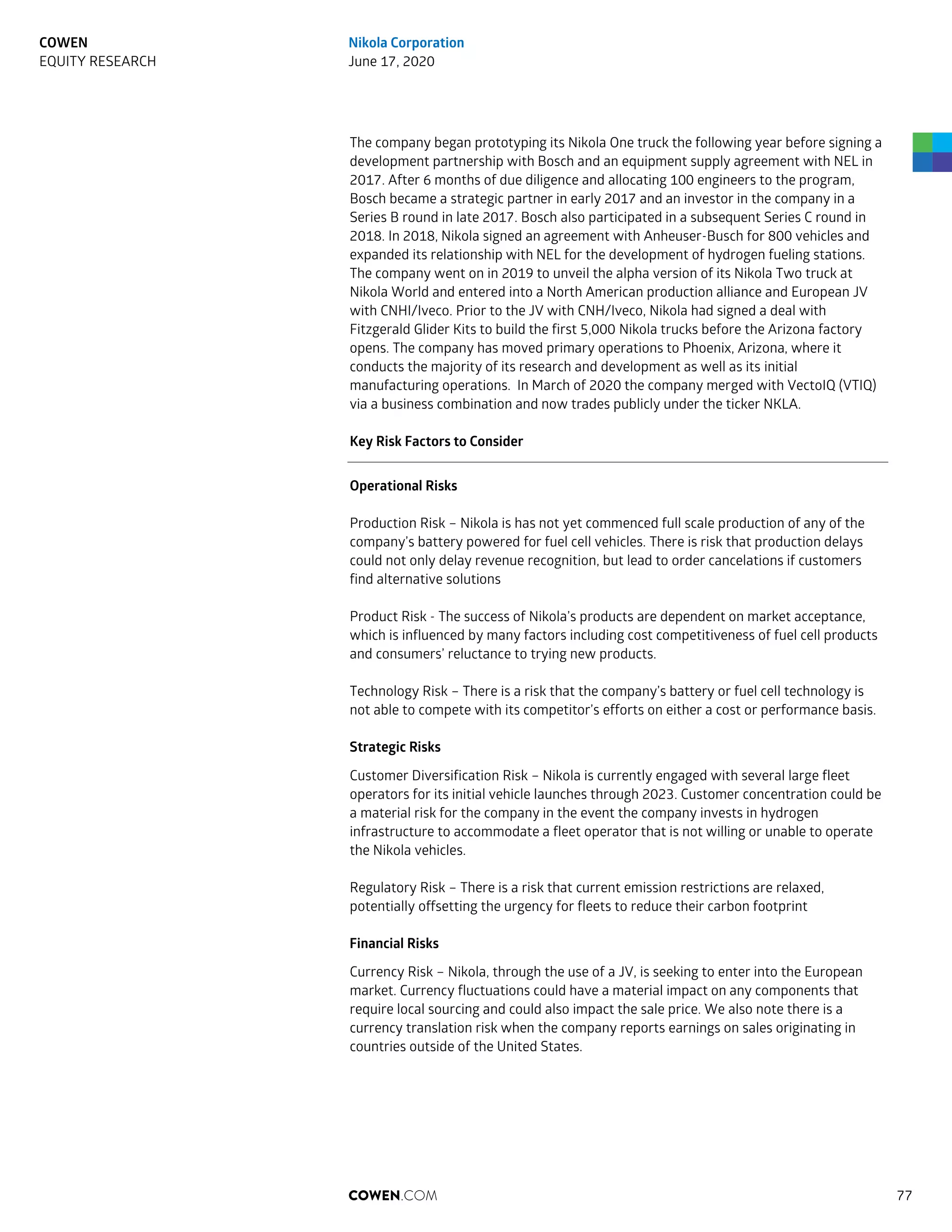The company began prototyping its Nikola One truck the following year before signing a
development partnership with Bosch and an equipment supply agreement with NEL in
2017. After 6 months of due diligence and allocating 100 engineers to the program,
Bosch became a strategic partner in early 2017 and an investor in the company in a
Series B round in late 2017. Bosch also participated in a subsequent Series C round in
2018. In 2018, Nikola signed an agreement with Anheuser-Busch for 800 vehicles and
expanded its relationship with NEL for the development of hydrogen fueling stations.
The company went on in 2019 to unveil the alpha version of its Nikola Two truck at
Nikola World and entered into a North American production alliance and European JV
with CNHI/Iveco. Prior to the JV with CNH/Iveco, Nikola had signed a deal with
Fitzgerald Glider Kits to build the first 5,000 Nikola trucks before the Arizona factory
opens. The company has moved primary operations to Phoenix, Arizona, where it
conducts the majority of its research and development as well as its initial
manufacturing operations. In March of 2020 the company merged with VectoIQ (VTIQ)
via a business combination and now trades publicly under the ticker NKLA.
Key Risk Factors to Consider
Operational Risks
Production Risk – Nikola is has not yet commenced full scale production of any of the
company’s battery powered for fuel cell vehicles. There is risk that production delays
could not only delay revenue recognition, but lead to order cancelations if customers
find alternative solutions
Product Risk - The success of Nikola’s products are dependent on market acceptance,
which is influenced by many factors including cost competitiveness of fuel cell products
and consumers’ reluctance to trying new products.
Technology Risk – There is a risk that the company’s battery or fuel cell technology is
not able to compete with its competitor’s efforts on either a cost or performance basis.
Strategic Risks
Customer Diversification Risk – Nikola is currently engaged with several large fleet
operators for its initial vehicle launches through 2023. Customer concentration could be
a material risk for the company in the event the company invests in hydrogen
infrastructure to accommodate a fleet operator that is not willing or unable to operate
the Nikola vehicles.
Regulatory Risk – There is a risk that current emission restrictions are relaxed,
potentially offsetting the urgency for fleets to reduce their carbon footprint
Financial Risks
Currency Risk – Nikola, through the use of a JV, is seeking to enter into the European
market. Currency fluctuations could have a material impact on any components that
require local sourcing and could also impact the sale price. We also note there is a
currency translation risk when the company reports earnings on sales originating in
countries outside of the United States.
COWEN.COM 77
COWEN
EQUITY RESEARCH
Nikola Corporation
June 17, 2020
 