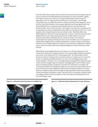Given Elon Musk was already a billionaire when Tesla was formed, the company had the
luxury of aiming to internally develop and manufacture as much as possible, ranging
from seats to motors and inverters, all of which differentiate Tesla versus peers,
especially in terms of range and electrical efficiency of the battery. Since founder
Trevor Milton was not a billionaire and the company was fairly bootstrapped for cash in
the 2015 and 2016 timeframe, the company’s approach was to leverage partners and
jointly develop IP for a true hybrid fuel cell battery electric truck that had a zero
emission profile. Back in 2015 and 2016, the concept of zero emission trucking was not
actively being discussed or developed by other OEMs, thus we believe many Tier 1 and 2
suppliers were energized by the vision and willing to help. We believe Bosch and
Worthington were some of the key initial partners; however, overtime many more were
added as shown on the figure above but also other smaller partners such as TE
Connectivity and Meritor played a key role. Given the scope of zero emission
transportation has greatly evolved since 2015, we do not believe such an ecosystem of
high-profile strategic partners could be assembled by a startup in today’s environment
as there is less of a debate about the trajectory of zero emission transportation. Nikola’s
view is they aim to share the IP that is jointly developed on many of the facets of their
business.
While Nikola has leveraged extensive use of partners for the key components of the
vehicle and to build out its energy ecosystem, the company largely designed the exterior
and interior of the vehicle with its in-house design team. The infotainment and HMI
(human to machine interface) cluster centered around a 17” display and 13” instrument
cluster is compelling and differentiated in our view. This technology includes video
camera displays in rearview mirrors and digital displays equipped with programs to plan
routes and track mileage, sleep, and expenses. By designing the trucks to help truckers,
they are enabling transport companies to operate more efficiently. For example, the
truck’s data architecture is designed to support more autonomous functionality that can
be used in the future when regulations allow. When the industry decides to use these
features, transport companies can leverage the high-speed data connectivity to platoon
vehicles and predict maintenance, repair, and overall cost-of-ownership, making it easier
to manage the fleet and safer to operate on the road, while also helping reduce driver
errors and fatigue issues.
Figure 14 – Advanced Connectivity Features in the Nikola Two Figure 15 – Infotainment System Should Improve Trucker Experience
Source: Cowen and Company, Company Reports
COWEN.COM14
COWEN
EQUITY RESEARCH
Nikola Corporation
June 17, 2020
 