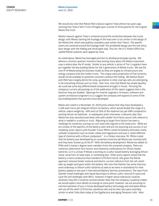We would also note that Nikola filed a lawsuit against Tesla almost two years ago,
claiming that Tesla’s Semi Truck infringed upon a series of three patents for the original
Nikola One truck.
Nikola’s lawsuit against Tesla is centered around the similarities between the trucks
design, with Nikola claiming the fuselage of the tesla semi is too similar to the design of
the Nikola One, which was publicly revealed a year earlier than Tesla’s. The specific
claims are centered around the fuselage itself, the windshield design and the mid-entry
door design with the folding and retractable step. Thus far, the U.S. Patent Office has
upheld Nikola’s patents upon appeal by Tesla.
As noted above, Nikola has leveraged partners to develop prototypes quickly. We
believe a common question investors have among many about the Nikola investment
case is where does the IP reside. Similar to any vehicle, a series of Tier 1 suppliers have
put together the key building blocks for the 3 generations of Nikola trucks. We see the
core IP of Nikola being the business model as they are largely an infrastructure and
energy company that also makes trucks. The unique value proposition of fuel certainty
would not be available to potential customers without the fueling. We believe Bosch
and CNH/Iveco largely derisk the ramp up relative to other startups who are attempting
to do everything inhouse such as Tesla. Over time, now that Nikola has ample liquidity,
we could see some key differentiated components brought in-house. Perusing the
company’s current job postings as of the publication of this report suggests that is the
direction they are headed. Openings for inverter engineers, firmware, software and
system architecture engineers to us suggest the company will expand on some of the
key building blocks that partners have developed.
Nikola also noted in a November 19, 2019 press release that they have developed a
1,100 watt-hours per kilogram lithium ion battery, which would double the range of a
vehicle, reduce weight by ~40% and cut 50% of the material cost per kWh compared to
existing lithium ion batteries. In subsequent press interviews, it became clear that
Nikola has only manufactured these cells with smaller form factor pouch cells relative to
what is needed in a vehicle or truck. Migrating to larger form factors has been a
challenge for numerous startups as coin sized cells migrate to full sized units. While we
are unclear of the specifics of the battery claim and are not assuming any success in our
modeling, press reports with founder Trevor Milton noted the battery eliminates costly
cathode components such as nickel, cobalt and magnesium and uses a “while different
type of chemical with a lithium component.” In a Forbes interview, Mr. Milton noted
that the battery was developed by an unnamed university lab Nikola was involved with
and they have “locked up all the IP.” With the battery development, Nikola has added 15
PhDs and 5 master’s degree team members from the unnamed company. There are
numerous alternative form factors and chemistry combinations for lithium-based
batteries, so it is unclear if Nikola is working on a sulfur-based battery leveraging lithium
metal, some form of solid state, or something else. Other press reports noted that the
battery is more conductive than standard 2170 form factor cells given the Nikola
approach removes binder material and electric current collectors from the cell, which
take up weight and space within the battery. We note that Daimler has some intensive
work underway in lithium sulfur batteries as well as we were in attendance for their
battery update at last year’s International Battery Seminar presentation. The team from
Daimler noted challenges with liquid electrolyte to lithium sulfur ratios (E/S ratio) and
cycle life and challenges with Wh/L, however if higher abuse tolerances could be
achieved, they felt it could be commercialized. Now that the company is publicly traded,
we would expect more details to emerge at some point; however, we are assuming no
commercialization of any in-house developed battery technology and anticipate Nikola
will use off the shelf 2170 format cylindrical cells and do their own pack assembly,
similar to what Tesla does today at the Gigafactory leveraging Panasonic cells. Note
COWEN.COM 15
COWEN
EQUITY RESEARCH
Nikola Corporation
June 17, 2020
 