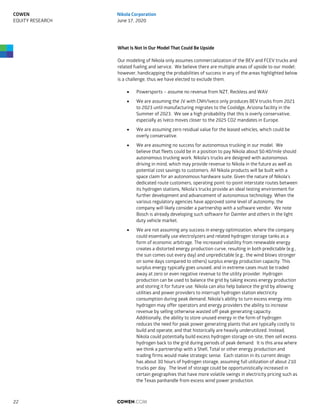 What Is Not In Our Model That Could Be Upside
Our modeling of Nikola only assumes commercialization of the BEV and FCEV trucks and
related fueling and service. We believe there are multiple areas of upside to our model;
however, handicapping the probabilities of success in any of the areas highlighted below
is a challenge, thus we have elected to exclude them.
 Powersports – assume no revenue from NZT, Reckless and WAV
 We are assuming the JV with CNH/Iveco only produces BEV trucks from 2021
to 2023 until manufacturing migrates to the Coolidge, Arizona facility in the
Summer of 2023. We see a high probability that this is overly conservative,
especially as Iveco moves closer to the 2025 CO2 mandates in Europe.
 We are assuming zero residual value for the leased vehicles, which could be
overly conservative.
 We are assuming no success for autonomous trucking in our model. We
believe that fleets could be in a position to pay Nikola about $0.40/mile should
autonomous trucking work. Nikola's trucks are designed with autonomous
driving in mind, which may provide revenue to Nikola in the future as well as
potential cost savings to customers. All Nikola products will be built with a
space claim for an autonomous hardware suite. Given the nature of Nikola’s
dedicated route customers, operating point-to-point interstate routes between
its hydrogen stations, Nikola’s trucks provide an ideal testing environment for
further development and advancement of autonomous technology. When the
various regulatory agencies have approved some level of autonomy, the
company will likely consider a partnership with a software vendor. We note
Bosch is already developing such software for Daimler and others in the light
duty vehicle market.
 We are not assuming any success in energy optimization, where the company
could essentially use electrolyzers and related hydrogen storage tanks as a
form of economic arbitrage. The increased volatility from renewable energy
creates a distorted energy production curve, resulting in both predictable (e.g.,
the sun comes out every day) and unpredictable (e.g., the wind blows stronger
on some days compared to others) surplus energy production capacity. This
surplus energy typically goes unused, and in extreme cases must be traded
away at zero or even negative revenue to the utility provider. Hydrogen
production can be used to balance the grid by taking excess energy production
and storing it for future use. Nikola can also help balance the grid by allowing
utilities and power providers to interrupt hydrogen station electricity
consumption during peak demand. Nikola's ability to turn excess energy into
hydrogen may offer operators and energy providers the ability to increase
revenue by selling otherwise wasted off-peak generating capacity.
Additionally, the ability to store unused energy in the form of hydrogen
reduces the need for peak power generating plants that are typically costly to
build and operate, and that historically are heavily underutilized. Instead,
Nikola could potentially build excess hydrogen storage on-site, then sell excess
hydrogen back to the grid during periods of peak demand. It is this area where
we think a partnership with a Shell, Total or other energy production and
trading firms would make strategic sense. Each station in its current design
has about 30 hours of hydrogen storage, assuming full utilization of about 210
trucks per day. The level of storage could be opportunistically increased in
certain geographies that have more volatile swings in electricity pricing such as
the Texas panhandle from excess wind power production.
COWEN.COM22
COWEN
EQUITY RESEARCH
Nikola Corporation
June 17, 2020
 
