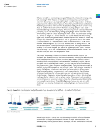 Effective June 17, we are initiating coverage of Nikola with an Outperform rating and a
$79 price target. While the stock at first glance screens expensive, we believe the
ecosystem the company is leveraging through the use of strategic partners for design,
key components and manufacturing should allow a fairly smooth ramp of production of
the battery electric truck in the Summer of 2021, followed by a fuel cell variant in early
2023. In addition, Nikola is much more than just a trucking company and is really a
broad-based energy technology company. The company’s “moat” is above and beyond
just selling a truck with the company setting up a hydrogen station network in North
America today and likely Europe at some point in the future. The aim is to sell “energy
as a service” or “freight as a service” which at first sounds like a bunch of marketing
hype, but as investors fully appreciate the differentiated business model, we believe this
is unique and extracts more value per truck sold. A typical Class 8 truck may sell for
$145,000 and serve as a onetime revenue event for a traditional truck OEM; Nikola
however, is extracting close to $700,000 of economic value by leasing the truck, fuel
and service as part of a subscription for just under $1/mile over 7 years with terms
allowing 100,000 miles per year. We see this as appealing to fleets given it removes
fuel uncertainty, a factor that stunted demand of other alternative fuels such as CNG
and LNG in the past which had swings versus diesel.
The story of reinventing transportation overlaps with sustainable investing in a
significant way. New technologies and business models are emerging that address some
of society’s biggest problems including emissions, health, safety and finite resource
problems. Nikola has an ambitious roadmap ahead of it seeking to combine low cost
renewable energy paired with electrolyzers to create low cost carbon free hydrogen
fuel along corridors where dedicated route fleets travel. That refueling network will be
available to other OEMs as well, not just to Nikola trucks. The first mover advantage of
owning the hydrogen infrastructure and being first to market is the differentiation.
Decarbonizing heavy duty transportation is much more challenging than light duty
vehicles and we believe fuel cells leveraging low cost hydrogen produced through
electrolyzers are the solution to solve the carbon conundrum in heavy-duty long-haul
trucking and other industries such as rail and marine. This concept is only possible in
our minds because of two primary factors. First, fuel cell quality, cost and lifetime has
tremendously improved over the past 2 to 3 years and second, low cost renewable
electricity is now allowing electrolyzers to produce hydrogen at a lower price than
diesel.
Figure 1 – Supply Chain From Contracted Low Cost Renewable Power Generation to Fuel Cell Truck – All on a Cost Per Mile Model
Source: Nikola Corproation
Nikola Corporation is a startup that has captured a great deal of investor and media
attention due to its high-profile investor base and strategic investment from CNH.
Nikola’s primary offering is a Class 8 truck leveraging fuel cells and batteries in a hybrid
COWEN.COM 3
COWEN
EQUITY RESEARCH
Nikola Corporation
June 17, 2020
 