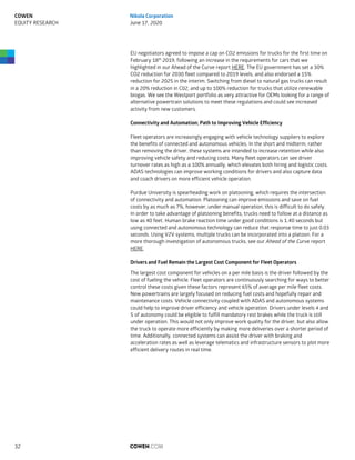 EU negotiators agreed to impose a cap on CO2 emissions for trucks for the first time on
February 18th
2019, following an increase in the requirements for cars that we
highlighted in our Ahead of the Curve report HERE. The EU government has set a 30%
CO2 reduction for 2030 fleet compared to 2019 levels, and also endorsed a 15%
reduction for 2025 in the interim. Switching from diesel to natural gas trucks can result
in a 20% reduction in C02, and up to 100% reduction for trucks that utilize renewable
biogas. We see the Westport portfolio as very attractive for OEMs looking for a range of
alternative powertrain solutions to meet these regulations and could see increased
activity from new customers.
Connectivity and Automation; Path to Improving Vehicle Efficiency
Fleet operators are increasingly engaging with vehicle technology suppliers to explore
the benefits of connected and autonomous vehicles. In the short and midterm, rather
than removing the driver, these systems are intended to increase retention while also
improving vehicle safety and reducing costs. Many fleet operators can see driver
turnover rates as high as a 100% annually, which elevates both hiring and logistic costs.
ADAS technologies can improve working conditions for drivers and also capture data
and coach drivers on more efficient vehicle operation.
Purdue University is spearheading work on platooning, which requires the intersection
of connectivity and automation. Platooning can improve emissions and save on fuel
costs by as much as 7%, however, under manual operation, this is difficult to do safely.
In order to take advantage of platooning benefits, trucks need to follow at a distance as
low as 40 feet. Human brake reaction time under good conditions is 1.40 seconds but
using connected and autonomous technology can reduce that response time to just 0.03
seconds. Using V2V systems, multiple trucks can be incorporated into a platoon. For a
more thorough investigation of autonomous trucks, see our Ahead of the Curve report
HERE.
Drivers and Fuel Remain the Largest Cost Component for Fleet Operators
The largest cost component for vehicles on a per mile basis is the driver followed by the
cost of fueling the vehicle. Fleet operators are continuously searching for ways to better
control these costs given these factors represent 65% of average per mile fleet costs.
New powertrains are largely focused on reducing fuel costs and hopefully repair and
maintenance costs. Vehicle connectivity coupled with ADAS and autonomous systems
could help to improve driver efficiency and vehicle operation. Drivers under levels 4 and
5 of autonomy could be eligible to fulfill mandatory rest brakes while the truck is still
under operation. This would not only improve work quality for the driver, but also allow
the truck to operate more efficiently by making more deliveries over a shorter period of
time. Additionally, connected systems can assist the driver with braking and
acceleration rates as well as leverage telematics and infrastructure sensors to plot more
efficient delivery routes in real time.
COWEN.COM32
COWEN
EQUITY RESEARCH
Nikola Corporation
June 17, 2020
 